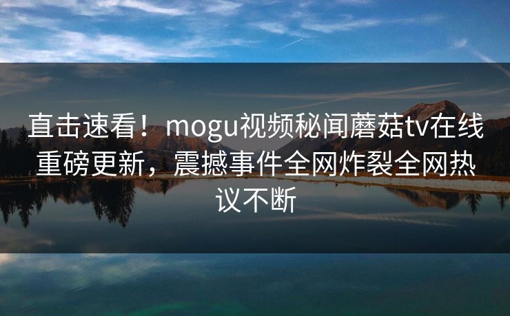 直击速看！mogu视频秘闻蘑菇tv在线重磅更新，震撼事件全网炸裂全网热议不断