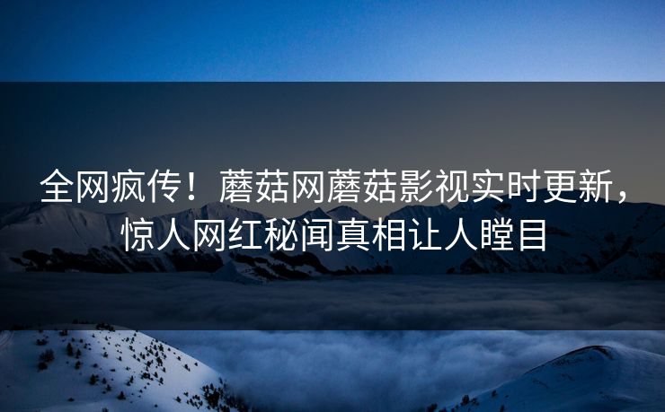全网疯传！蘑菇网蘑菇影视实时更新，惊人网红秘闻真相让人瞠目
