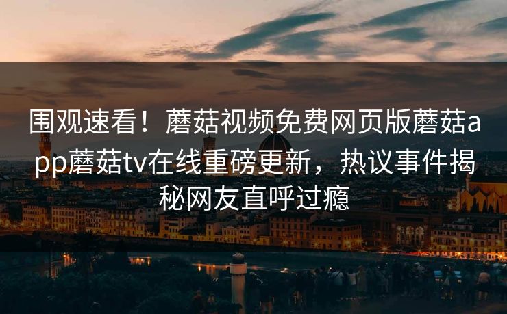 围观速看！蘑菇视频免费网页版蘑菇app蘑菇tv在线重磅更新，热议事件揭秘网友直呼过瘾