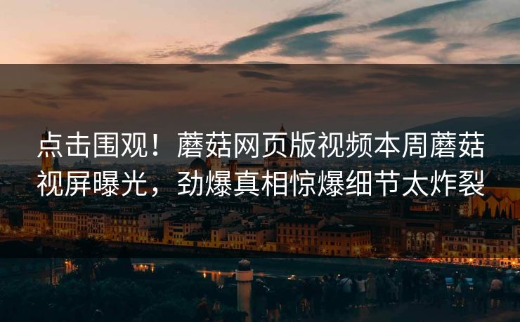 点击围观！蘑菇网页版视频本周蘑菇视屏曝光，劲爆真相惊爆细节太炸裂
