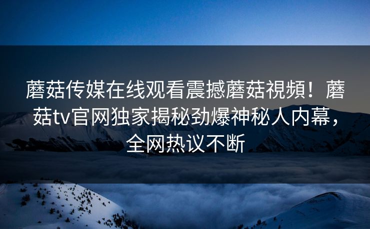 蘑菇传媒在线观看震撼蘑菇視頻！蘑菇tv官网独家揭秘劲爆神秘人内幕，全网热议不断