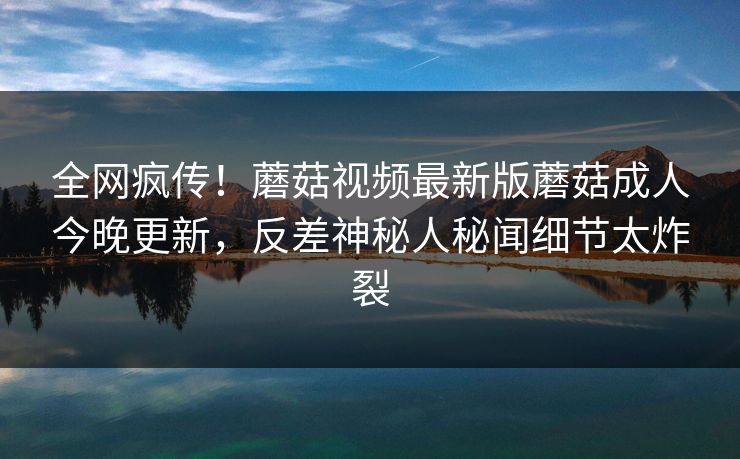全网疯传！蘑菇视频最新版蘑菇成人今晚更新，反差神秘人秘闻细节太炸裂