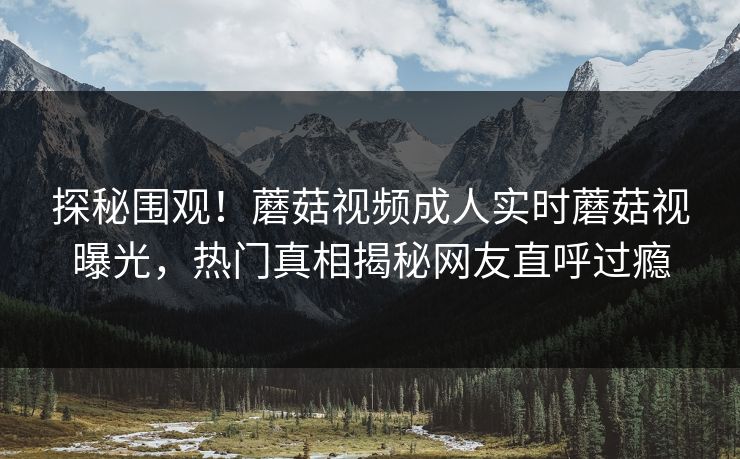 探秘围观！蘑菇视频成人实时蘑菇视曝光，热门真相揭秘网友直呼过瘾