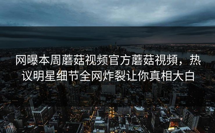 网曝本周蘑菇视频官方蘑菇視頻，热议明星细节全网炸裂让你真相大白