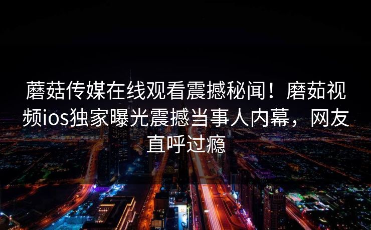 蘑菇传媒在线观看震撼秘闻！磨茹视频ios独家曝光震撼当事人内幕，网友直呼过瘾