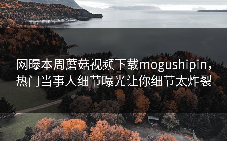 网曝本周蘑菇视频下载mogushipin，热门当事人细节曝光让你细节太炸裂