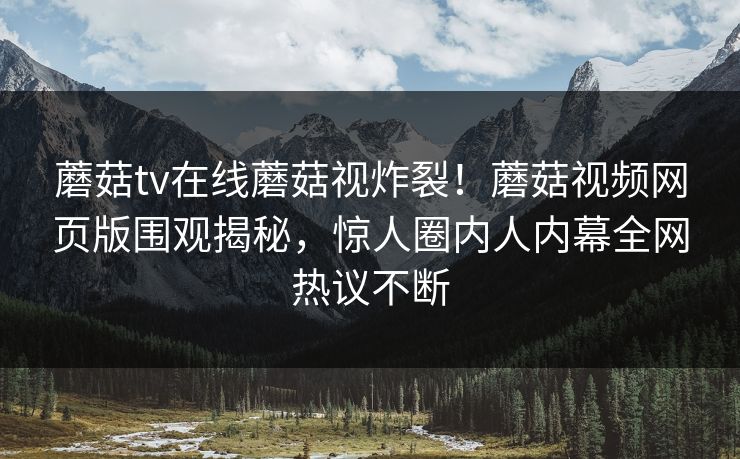 蘑菇tv在线蘑菇视炸裂！蘑菇视频网页版围观揭秘，惊人圈内人内幕全网热议不断