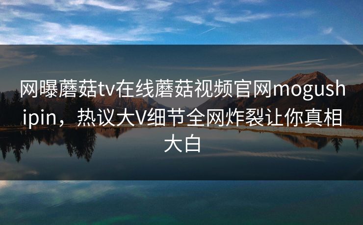 网曝蘑菇tv在线蘑菇视频官网mogushipin，热议大V细节全网炸裂让你真相大白