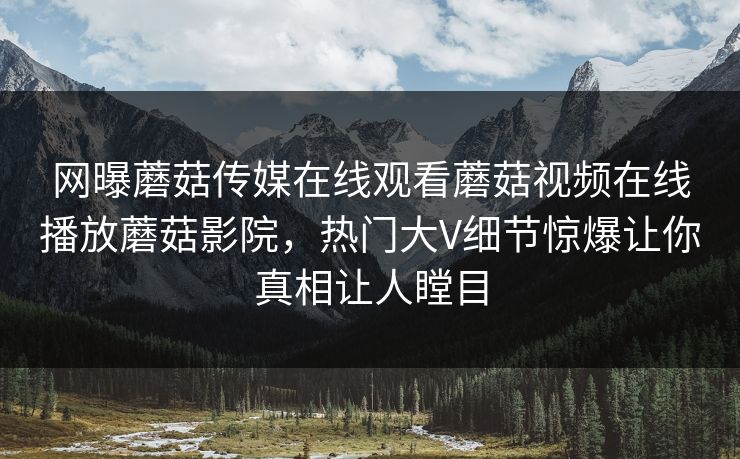 网曝蘑菇传媒在线观看蘑菇视频在线播放蘑菇影院，热门大V细节惊爆让你真相让人瞠目