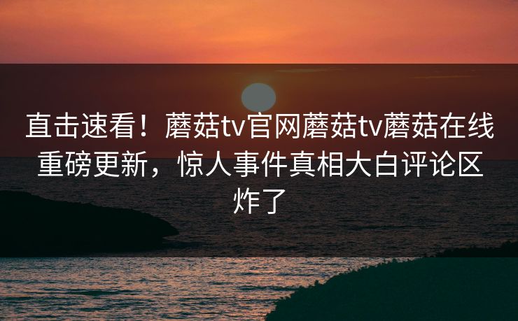 直击速看！蘑菇tv官网蘑菇tv蘑菇在线重磅更新，惊人事件真相大白评论区炸了