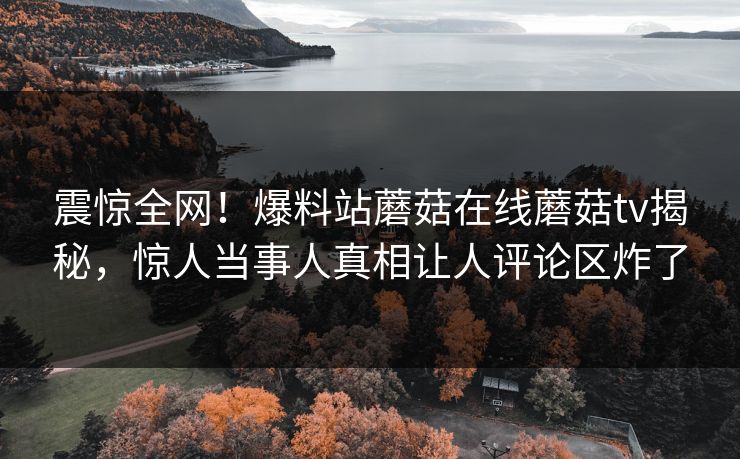 震惊全网！爆料站蘑菇在线蘑菇tv揭秘，惊人当事人真相让人评论区炸了
