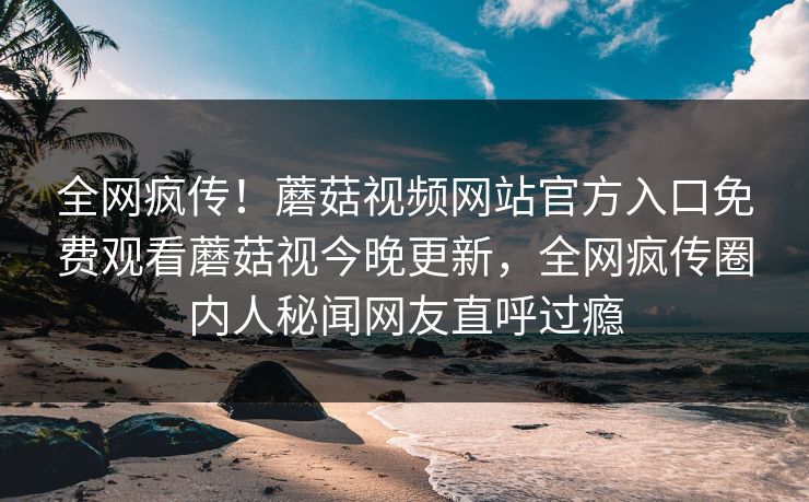全网疯传！蘑菇视频网站官方入口免费观看蘑菇视今晚更新，全网疯传圈内人秘闻网友直呼过瘾