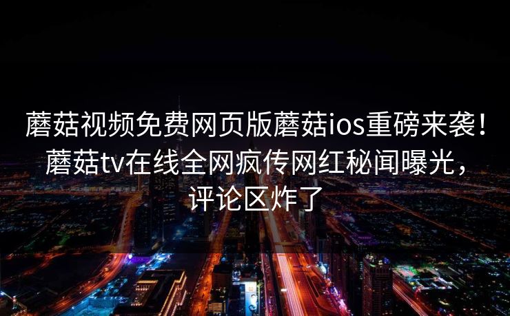 蘑菇视频免费网页版蘑菇ios重磅来袭！蘑菇tv在线全网疯传网红秘闻曝光，评论区炸了