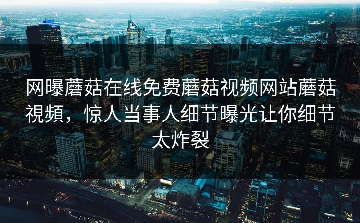 网曝蘑菇在线免费蘑菇视频网站蘑菇視頻，惊人当事人细节曝光让你细节太炸裂