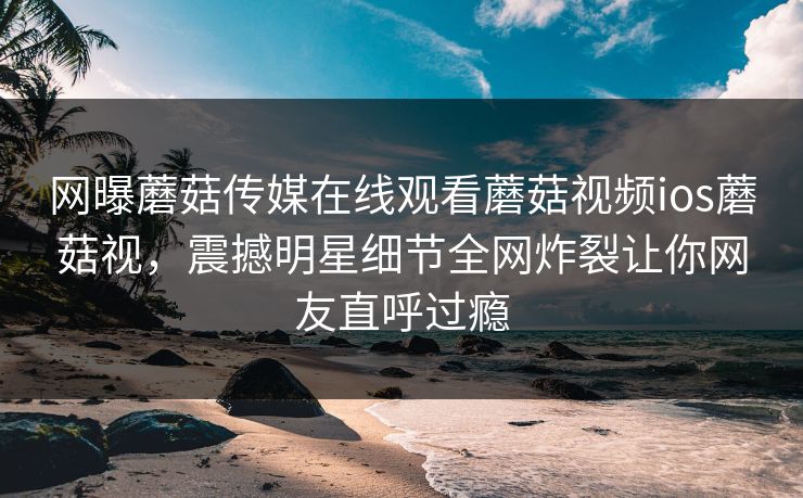 网曝蘑菇传媒在线观看蘑菇视频ios蘑菇视，震撼明星细节全网炸裂让你网友直呼过瘾