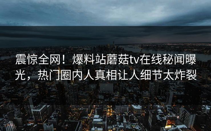 震惊全网！爆料站蘑菇tv在线秘闻曝光，热门圈内人真相让人细节太炸裂