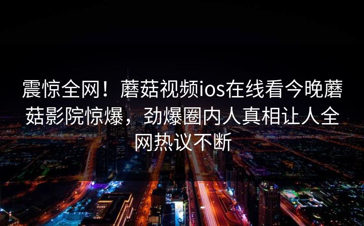 震惊全网！蘑菇视频ios在线看今晚蘑菇影院惊爆，劲爆圈内人真相让人全网热议不断