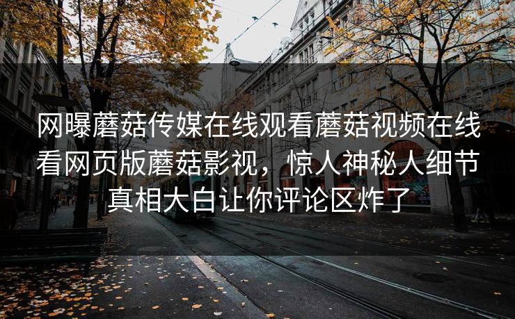 网曝蘑菇传媒在线观看蘑菇视频在线看网页版蘑菇影视，惊人神秘人细节真相大白让你评论区炸了