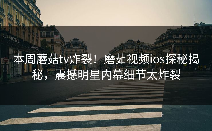 本周蘑菇tv炸裂！磨茹视频ios探秘揭秘，震撼明星内幕细节太炸裂