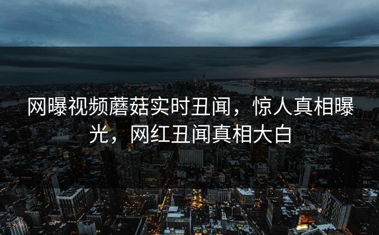 网曝视频蘑菇实时丑闻，惊人真相曝光，网红丑闻真相大白