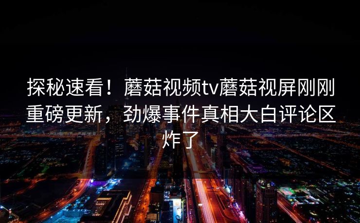 探秘速看！蘑菇视频tv蘑菇视屏刚刚重磅更新，劲爆事件真相大白评论区炸了