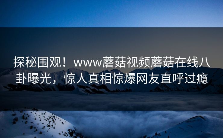 探秘围观！www蘑菇视频蘑菇在线八卦曝光，惊人真相惊爆网友直呼过瘾