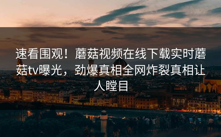 速看围观！蘑菇视频在线下载实时蘑菇tv曝光，劲爆真相全网炸裂真相让人瞠目
