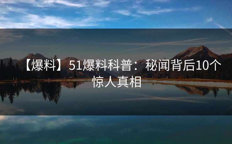 【爆料】51爆料科普：秘闻背后10个惊人真相