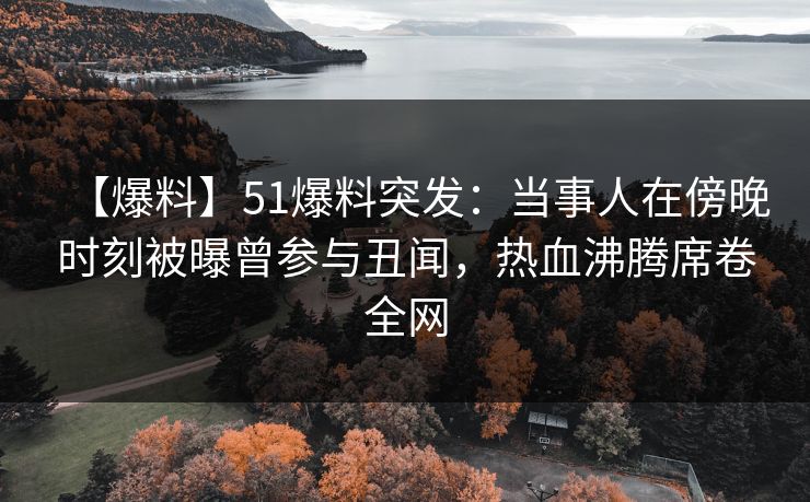 【爆料】51爆料突发：当事人在傍晚时刻被曝曾参与丑闻，热血沸腾席卷全网
