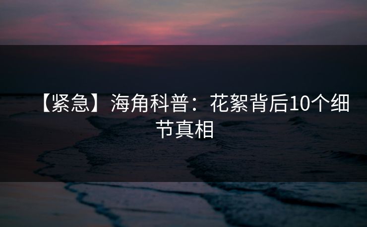 【紧急】海角科普：花絮背后10个细节真相