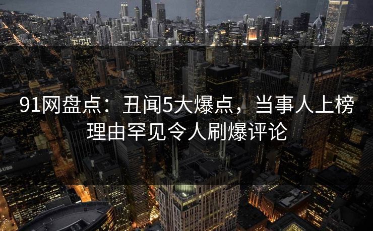 91网盘点：丑闻5大爆点，当事人上榜理由罕见令人刷爆评论