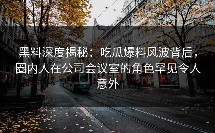 黑料深度揭秘：吃瓜爆料风波背后，圈内人在公司会议室的角色罕见令人意外