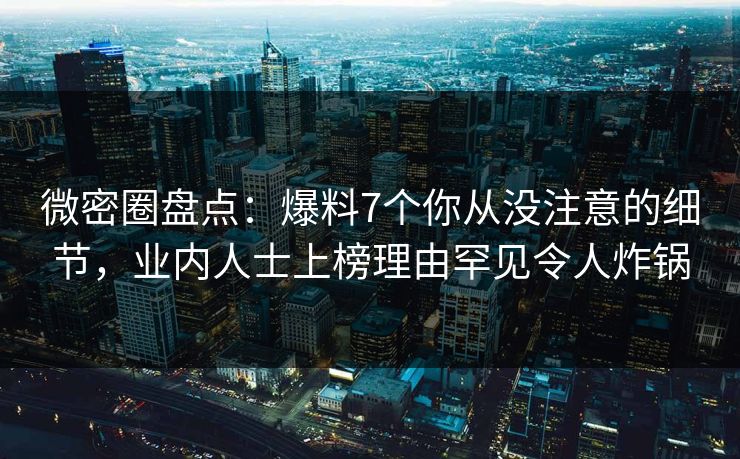 微密圈盘点：爆料7个你从没注意的细节，业内人士上榜理由罕见令人炸锅