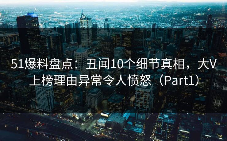 51爆料盘点：丑闻10个细节真相，大V上榜理由异常令人愤怒（Part1）