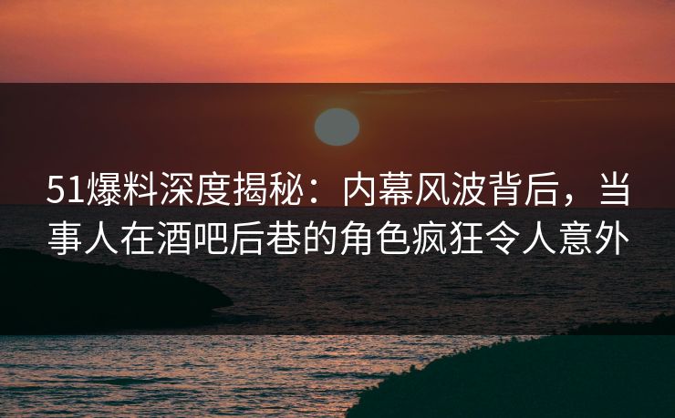 51爆料深度揭秘：内幕风波背后，当事人在酒吧后巷的角色疯狂令人意外