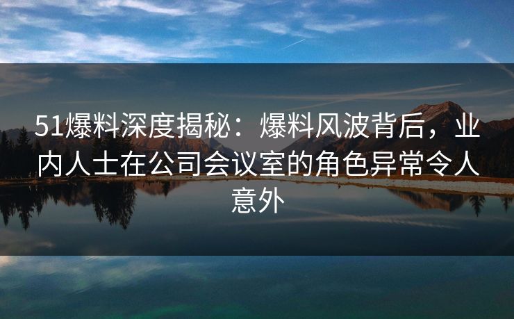 51爆料深度揭秘：爆料风波背后，业内人士在公司会议室的角色异常令人意外