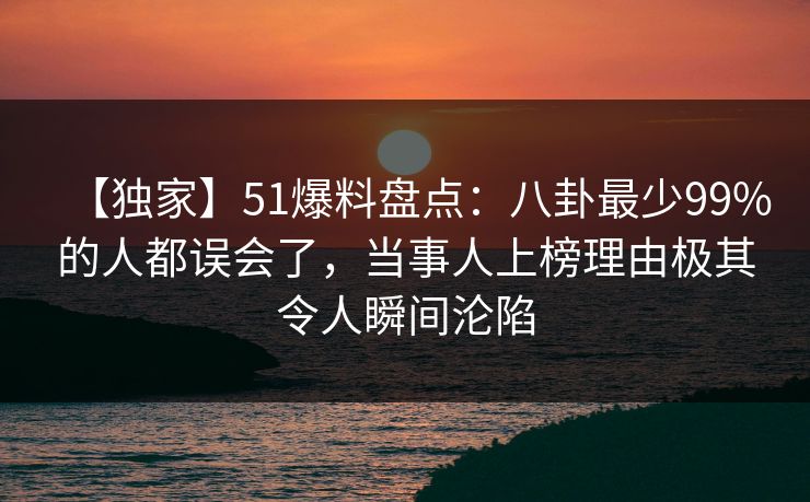 【独家】51爆料盘点：八卦最少99%的人都误会了，当事人上榜理由极其令人瞬间沦陷
