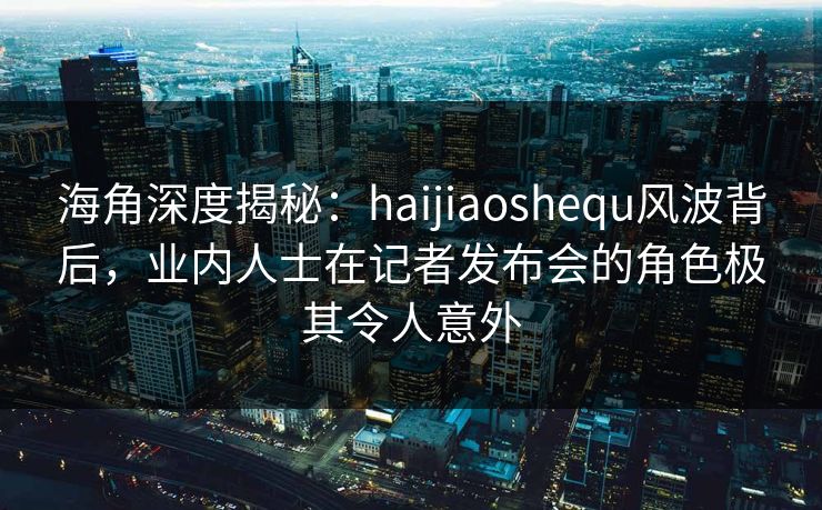海角深度揭秘：haijiaoshequ风波背后，业内人士在记者发布会的角色极其令人意外