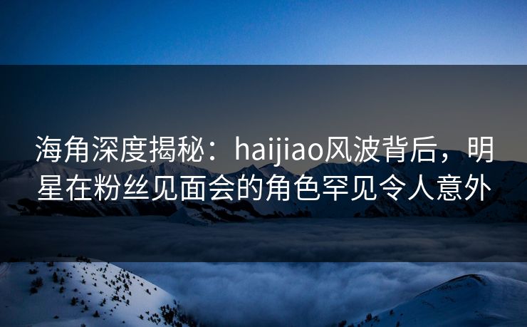 海角深度揭秘：haijiao风波背后，明星在粉丝见面会的角色罕见令人意外