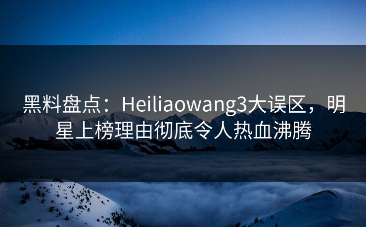 黑料盘点：Heiliaowang3大误区，明星上榜理由彻底令人热血沸腾
