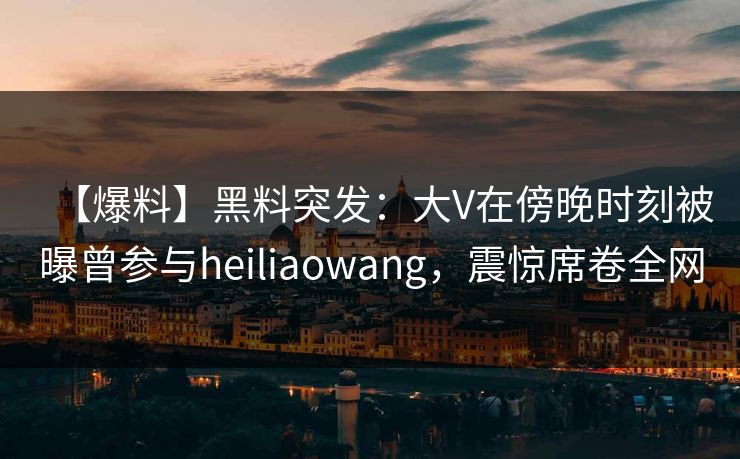 【爆料】黑料突发：大V在傍晚时刻被曝曾参与heiliaowang，震惊席卷全网