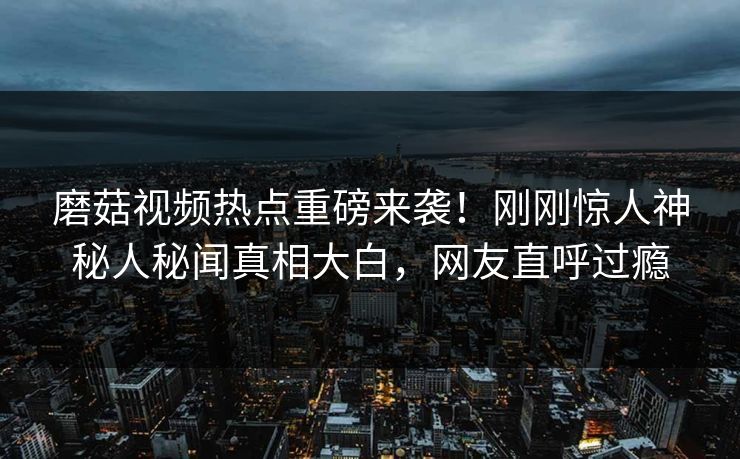 磨菇视频热点重磅来袭！刚刚惊人神秘人秘闻真相大白，网友直呼过瘾