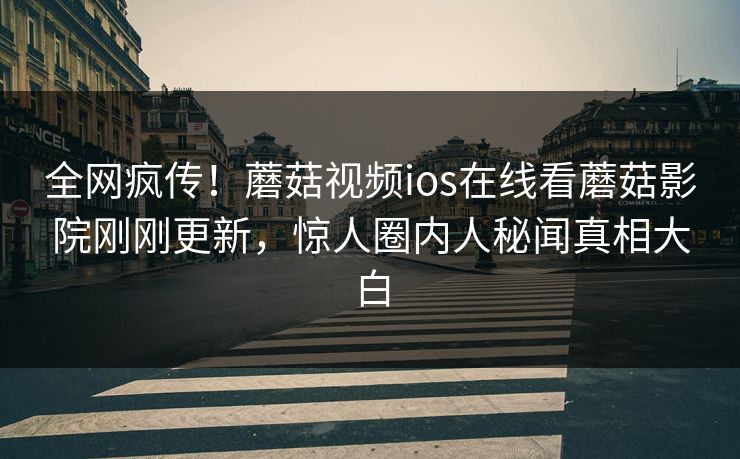 全网疯传！蘑菇视频ios在线看蘑菇影院刚刚更新，惊人圈内人秘闻真相大白