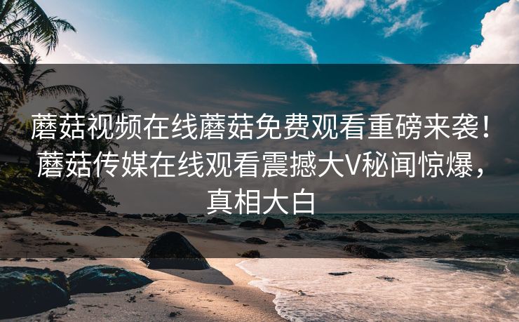 蘑菇视频在线蘑菇免费观看重磅来袭！蘑菇传媒在线观看震撼大V秘闻惊爆，真相大白
