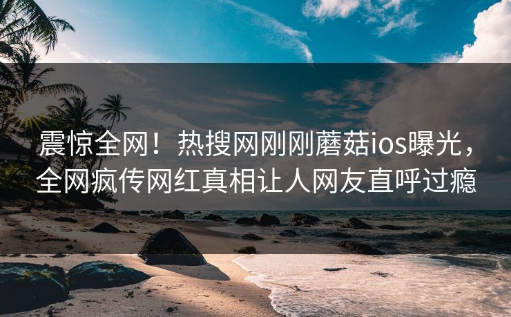 震惊全网！热搜网刚刚蘑菇ios曝光，全网疯传网红真相让人网友直呼过瘾