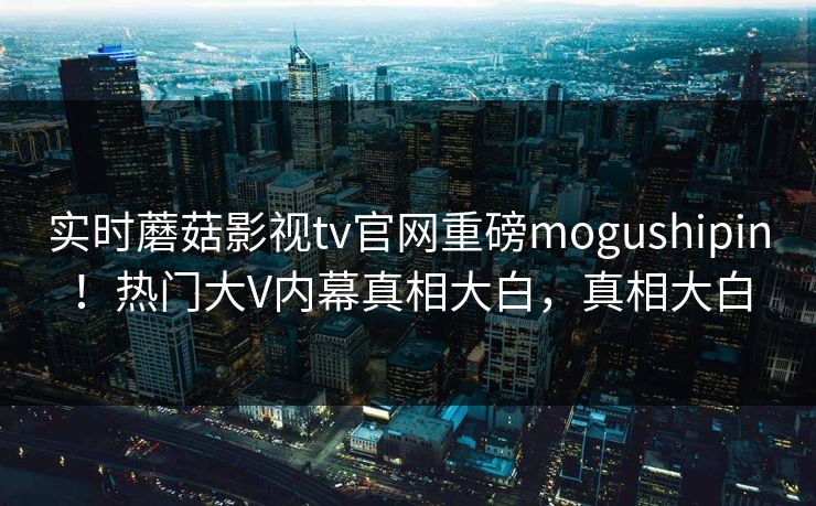 实时蘑菇影视tv官网重磅mogushipin！热门大V内幕真相大白，真相大白