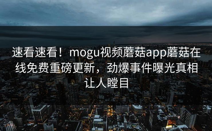 速看速看！mogu视频蘑菇app蘑菇在线免费重磅更新，劲爆事件曝光真相让人瞠目