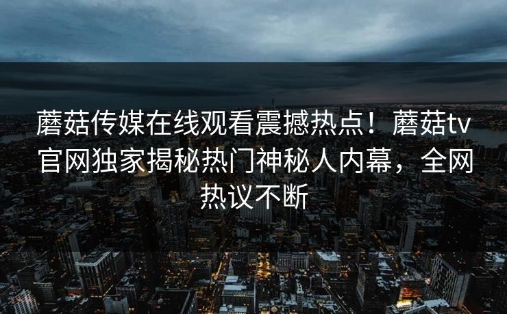 蘑菇传媒在线观看震撼热点！蘑菇tv官网独家揭秘热门神秘人内幕，全网热议不断