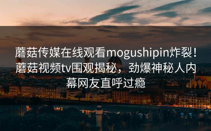 蘑菇传媒在线观看mogushipin炸裂！蘑菇视频tv围观揭秘，劲爆神秘人内幕网友直呼过瘾
