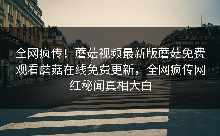 全网疯传！蘑菇视频最新版蘑菇免费观看蘑菇在线免费更新，全网疯传网红秘闻真相大白